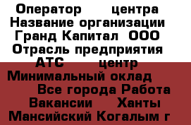 Оператор Call-центра › Название организации ­ Гранд Капитал, ООО › Отрасль предприятия ­ АТС, call-центр › Минимальный оклад ­ 30 000 - Все города Работа » Вакансии   . Ханты-Мансийский,Когалым г.